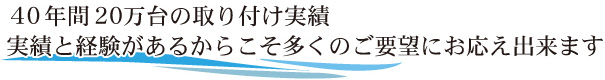 40年間20万台の取り付け実績実績と経験があるからこそ多くのご要望にお応え出来ます